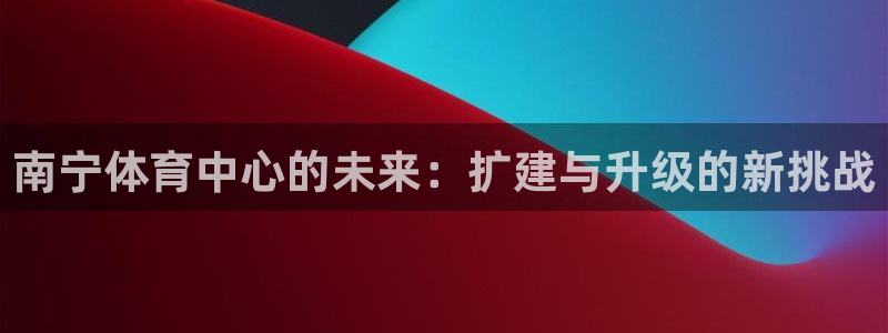 意昂体育4招商电话是多少：南宁体育中心的未来：扩建与升级的新