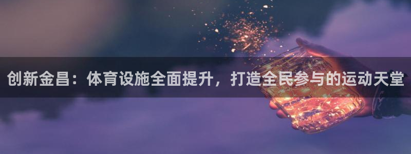 意昂体育4招商电话地址是多少：创新金昌：体育设施全面提升，打 